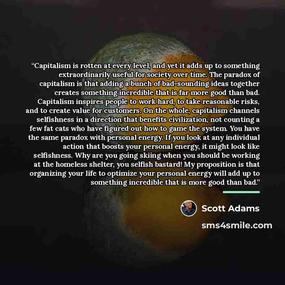 “Capitalism is rotten at every level, and yet it adds up to something extraordinarily useful for society over time. The paradox of capitalism is that adding a bunch of bad-sounding ideas together creates something incredible that is far more good than bad. Capitalism inspires people to work hard…” quote by Scott Adams