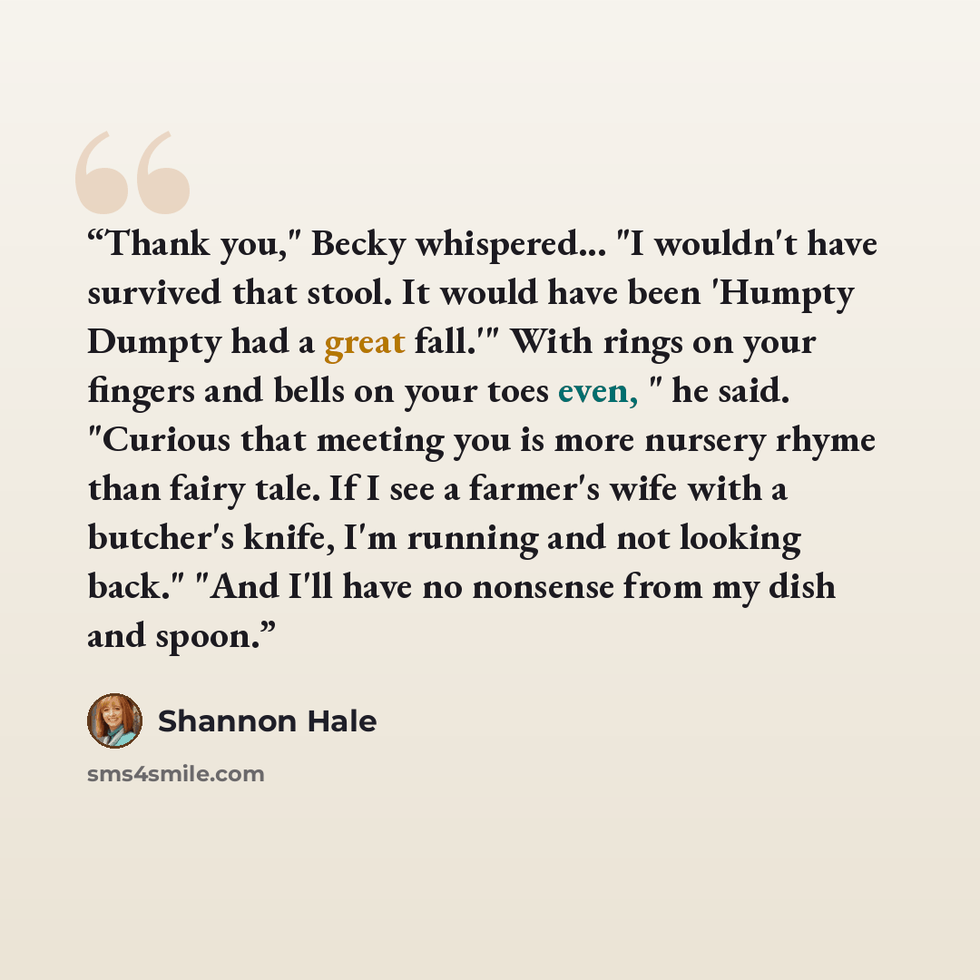 “Thank you," Becky whispered... "I wouldn't have survived that stool. It would have been 'Humpty Dumpty had a great fall.'" With rings on your fingers and bells on your toes even, " he said. "Curious that meeting you is more nursery rhyme than fairy tale. If I see a farmer's wife with a butcher's…” quote by Shannon Hale