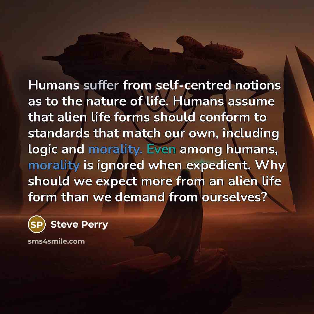 “Humans suffer from self-centred notions as to the nature of life. Humans assume that alien life forms should conform to standards that match our own, including logic and morality. Even among humans, morality is ignored when expedient. Why should we expect more from an alien life form than we…” quote by Steve Perry