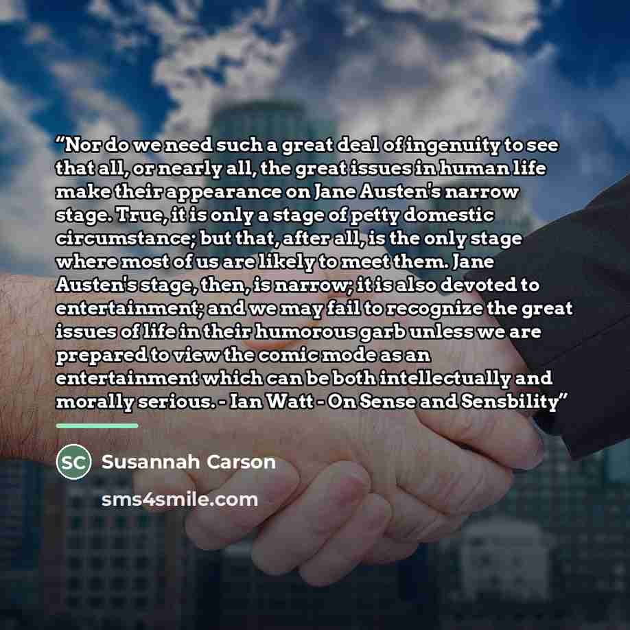 “Nor do we need such a great deal of ingenuity to see that all, or nearly all, the great issues in human life make their appearance on Jane Austen's narrow stage. True, it is only a stage of petty domestic circumstance; but that, after all, is the only stage where most of us are likely to meet…” quote by Susannah Carson