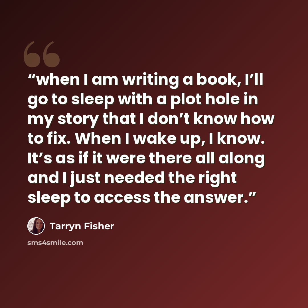 “when I am writing a book, I’ll go to sleep with a plot hole in my story that I don’t know how to fix. When I wake up, I know. It’s as if it were there all along and I just needed the right sleep to access the answer.” quote by Tarryn Fisher