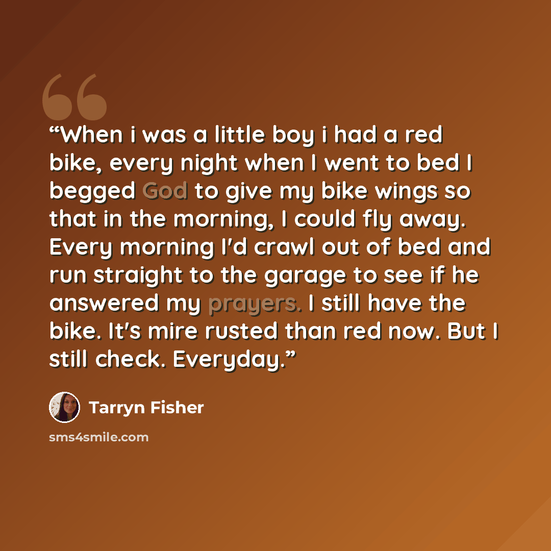“When i was a little boy i had a red bike, every night when I went to bed I begged God to give my bike wings so that in the morning, I could fly away. Every morning I'd crawl out of bed and run straight to the garage to see if he answered my prayers. I still have the bike. It's mire rusted than red…” quote by Tarryn Fisher