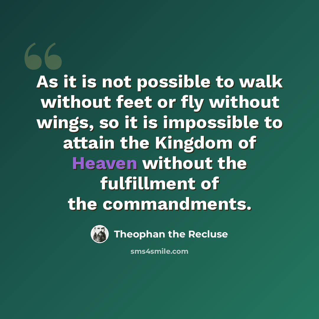 “As it is not possible to walk without feet or fly without wings, so it is impossible to attain the Kingdom of Heaven without the fulfillment of the commandments.” quote by Theophan the Recluse