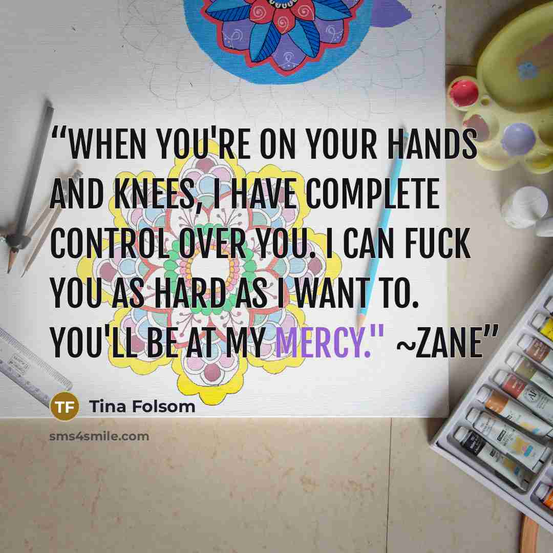 “When you're on your hands and knees, I have complete control over you. I can fuck you as hard as I want to. You'll be at my mercy." ~Zane” quote by Tina Folsom