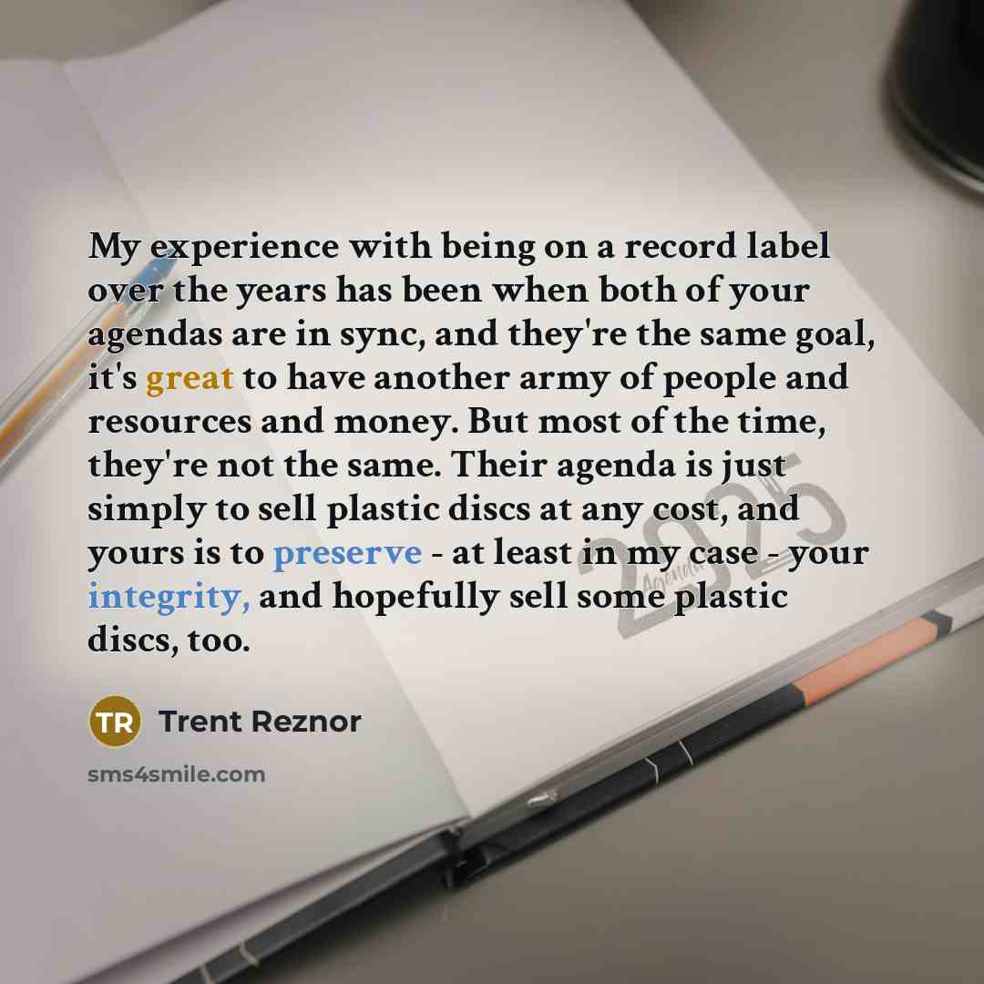 “My experience with being on a record label over the years has been when both of your agendas are in sync, and they're the same goal, it's great to have another army of people and resources and money. But most of the time, they're not the same. Their agenda is just simply to sell plastic discs at…” quote by Trent Reznor