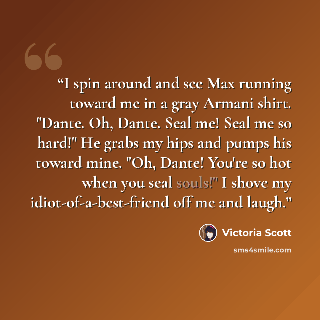 “I spin around and see Max running toward me in a gray Armani shirt. "Dante. Oh, Dante. Seal me! Seal me so hard!" He grabs my hips and pumps his toward mine. "Oh, Dante! You're so hot when you seal souls!" I shove my idiot-of-a-best-friend off me and laugh.” quote by Victoria Scott