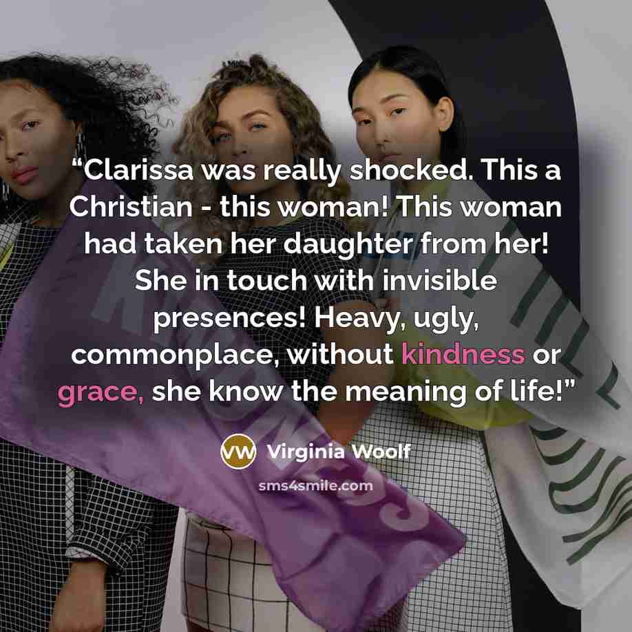 “Clarissa was really shocked. This a Christian - this woman! This woman had taken her daughter from her! She in touch with invisible presences! Heavy, ugly, commonplace, without kindness or grace, she know the meaning of life!” quote by Virginia Woolf
