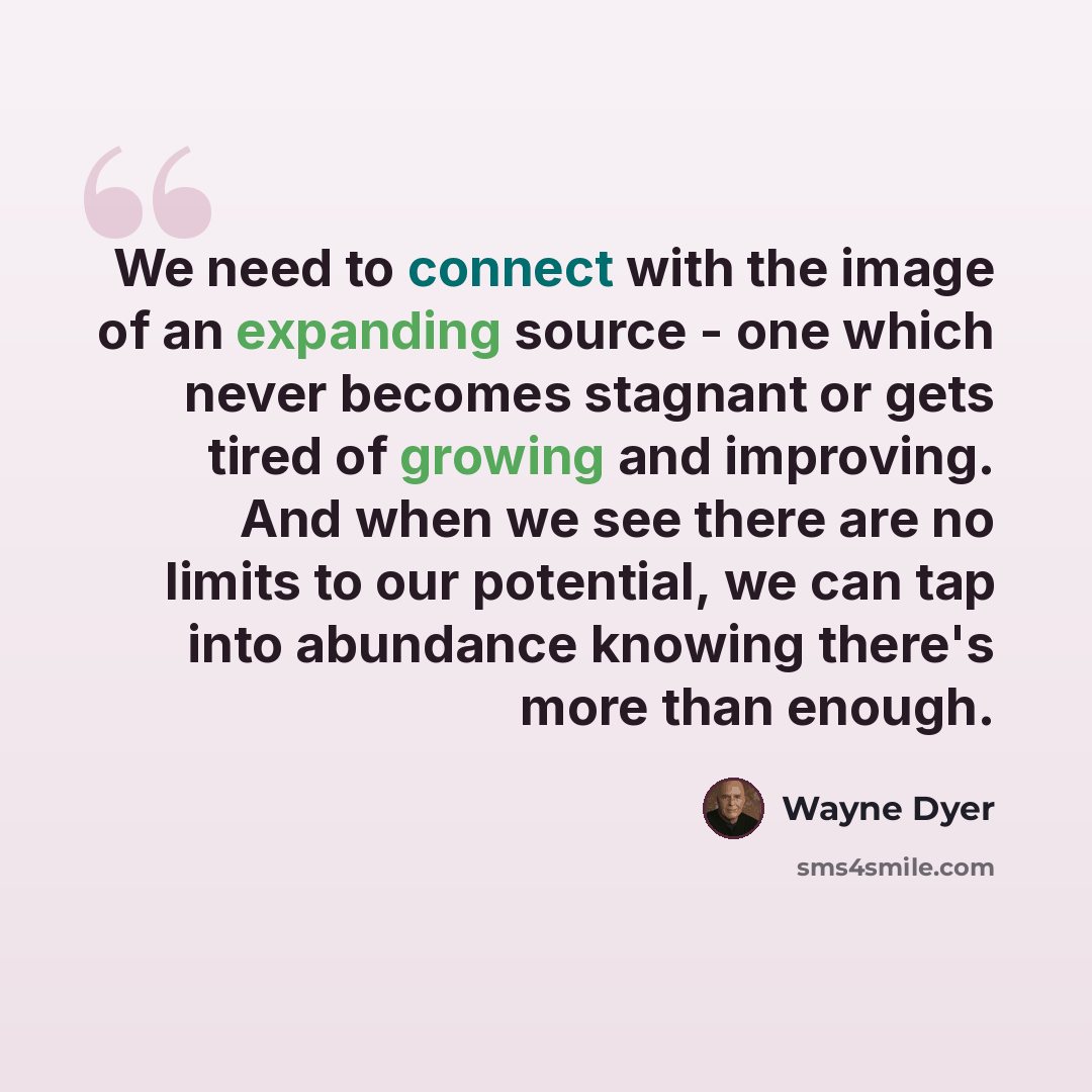 “We need to connect with the image of an expanding source - one which never becomes stagnant or gets tired of growing and improving. And when we see there are no limits to our potential, we can tap into abundance knowing there's more than enough.” quote by Wayne Dyer