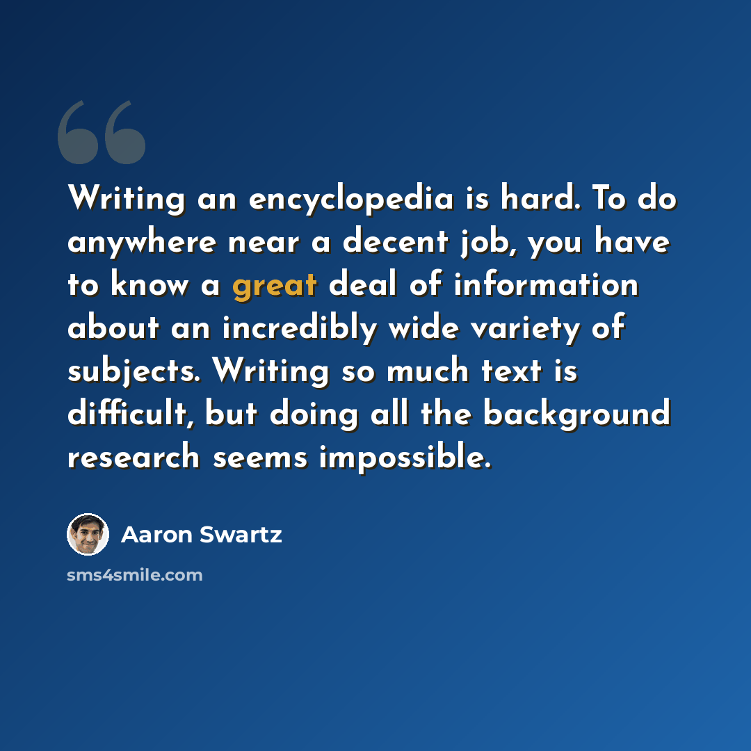 “Writing an encyclopedia is hard. To do anywhere near a decent job, you have to know a great deal of information about an incredibly wide variety of subjects. Writing so much text is difficult, but doing all the background research seems impossible.” quote by Aaron Swartz