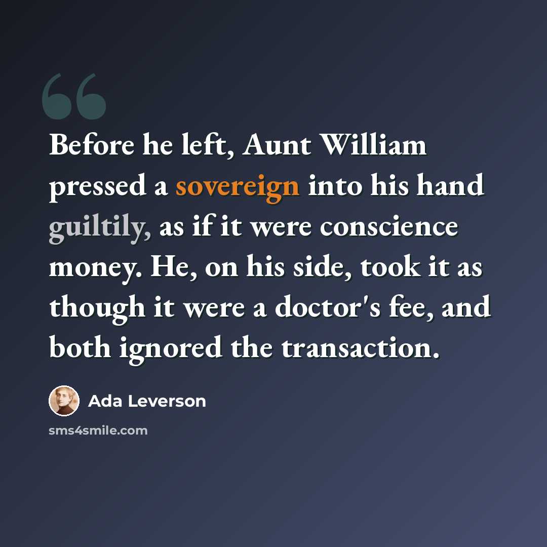 “Before he left, Aunt William pressed a sovereign into his hand guiltily, as if it were conscience money. He, on his side, took it as though it were a doctor's fee, and both ignored the transaction.” quote by Ada Leverson