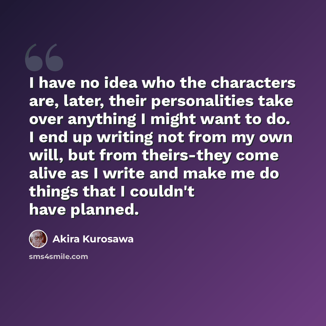 “I have no idea who the characters are, later, their personalities take over anything I might want to do. I end up writing not from my own will, but from theirs-they come alive as I write and make me do things that I couldn't have planned.” quote by Akira Kurosawa