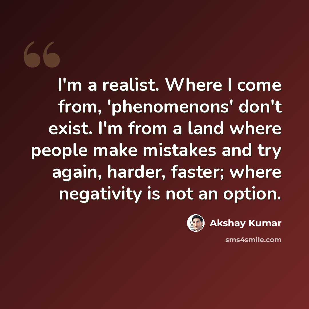 “I'm a realist. Where I come from, 'phenomenons' don't exist. I'm from a land where people make mistakes and try again, harder, faster; where negativity is not an option.” quote by Akshay Kumar