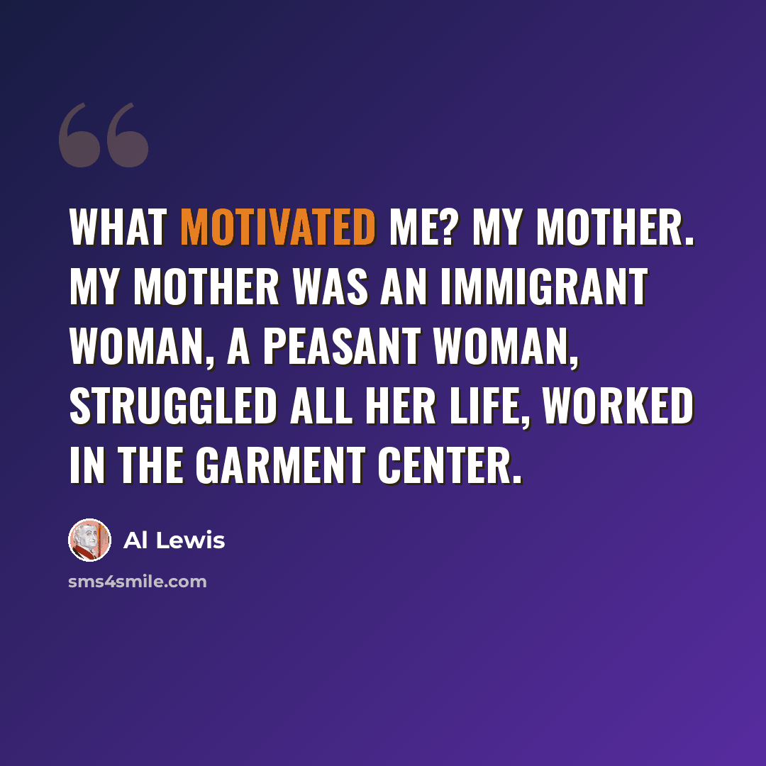 “What motivated me? My mother. My mother was an immigrant woman, a peasant woman, struggled all her life, worked in the garment center.” quote by Al Lewis