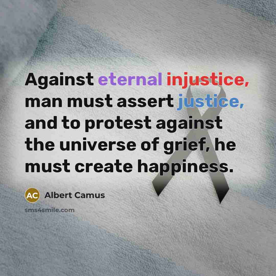 “Against eternal injustice, man must assert justice, and to protest against the universe of grief, he must create happiness.” quote by Albert Camus