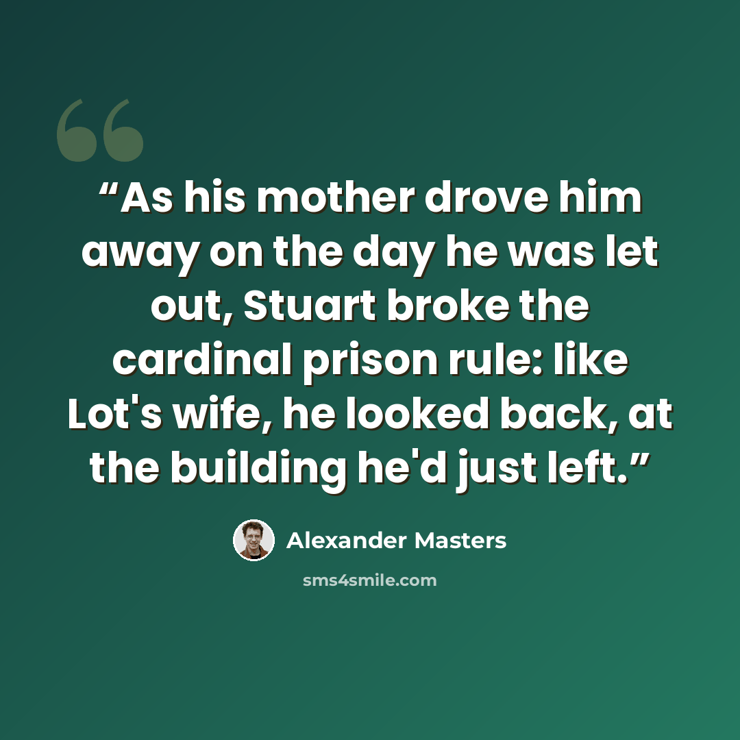 “As his mother drove him away on the day he was let out, Stuart broke the cardinal prison rule: like Lot's wife, he looked back, at the building he'd just left.” quote by Alexander Masters