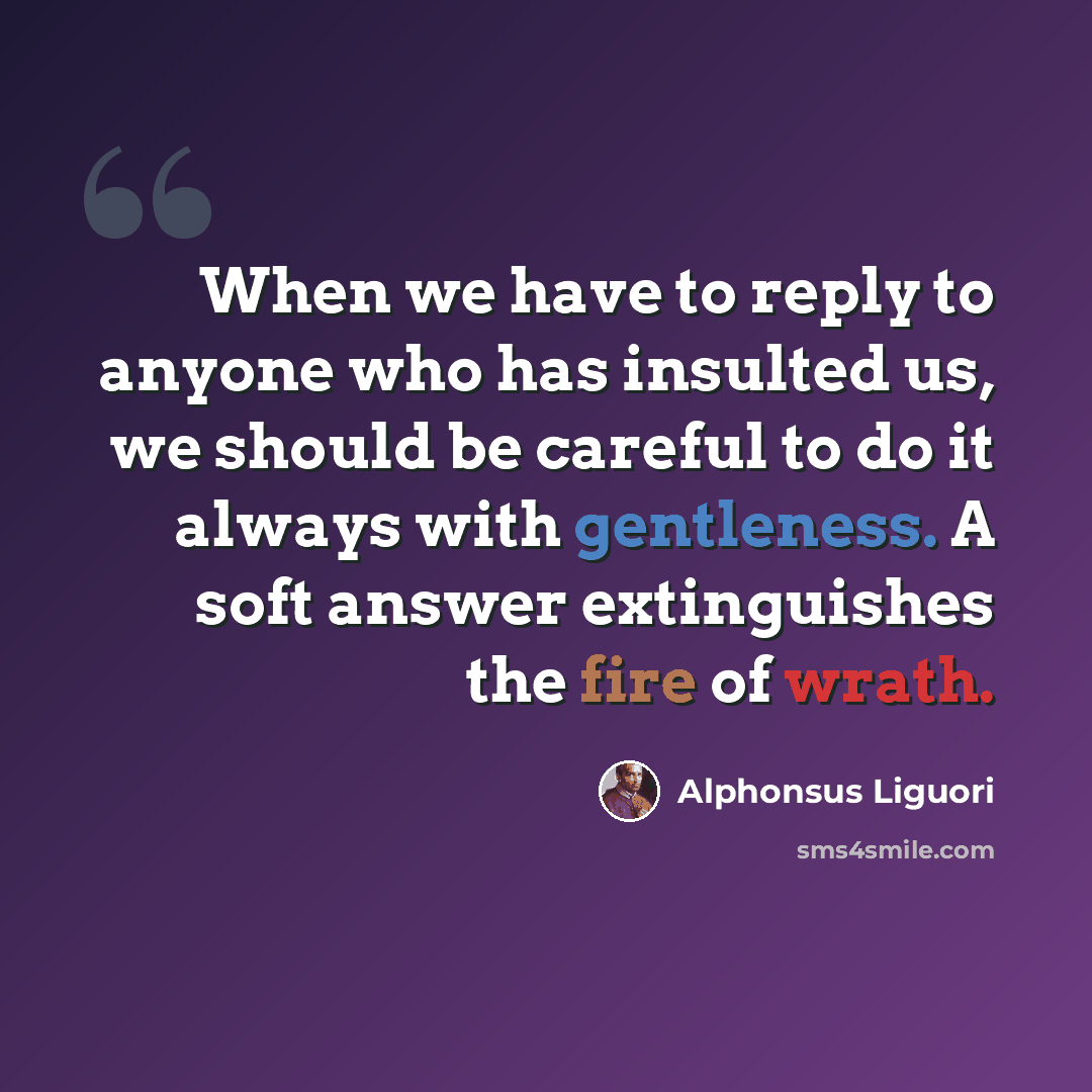 “When we have to reply to anyone who has insulted us, we should be careful to do it always with gentleness. A soft answer extinguishes the fire of wrath.” quote by Alphonsus Liguori
