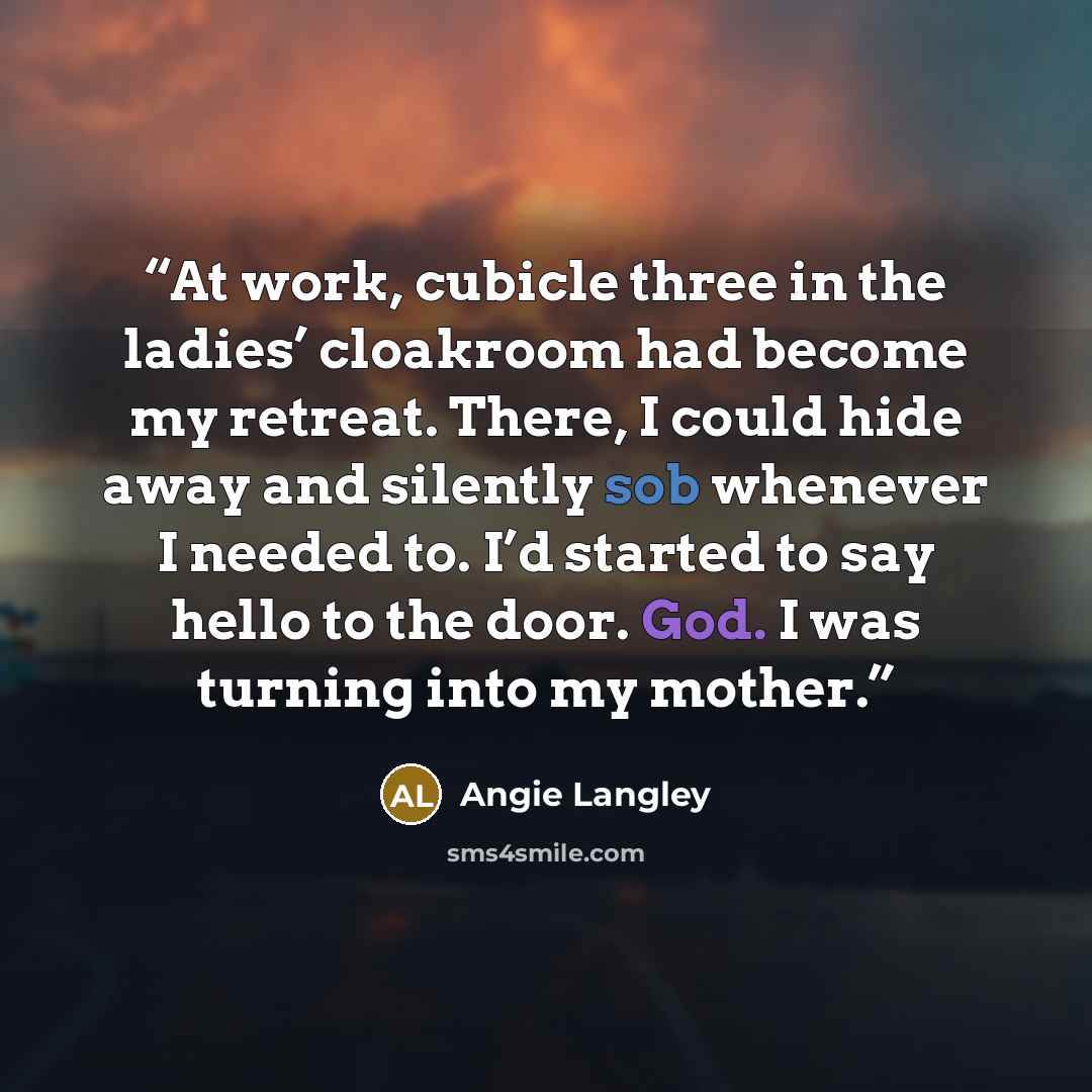 “At work, cubicle three in the ladies’ cloakroom had become my retreat. There, I could hide away and silently sob whenever I needed to. I’d started to say hello to the door. God. I was turning into my mother.” quote by Angie Langley