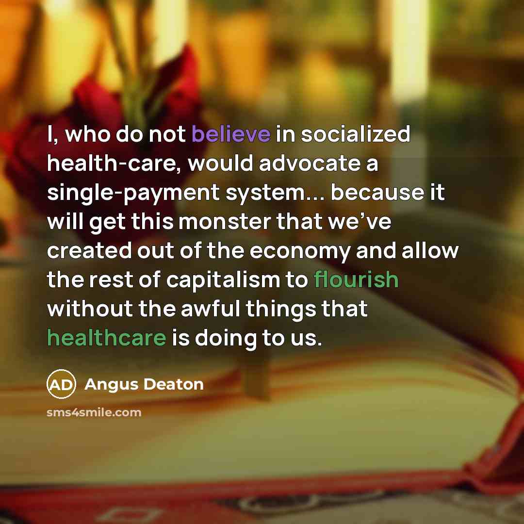 “I, who do not believe in socialized health-care, would advocate a single-payment system... because it will get this monster that we've created out of the economy and allow the rest of capitalism to flourish without the awful things that healthcare is doing to us.” quote by Angus Deaton