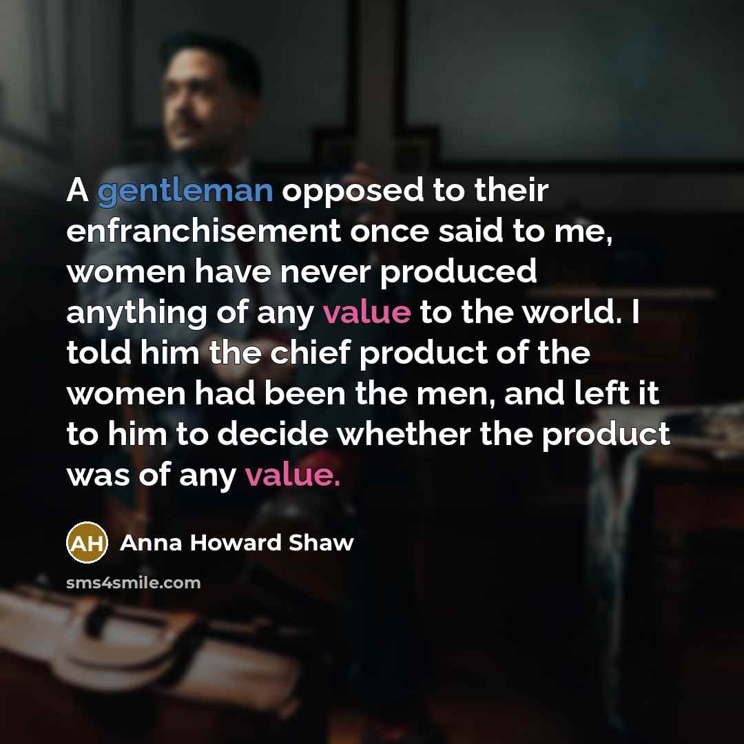 “A gentleman opposed to their enfranchisement once said to me, women have never produced anything of any value to the world. I told him the chief product of the women had been the men, and left it to him to decide whether the product was of any value.” quote by Anna Howard Shaw