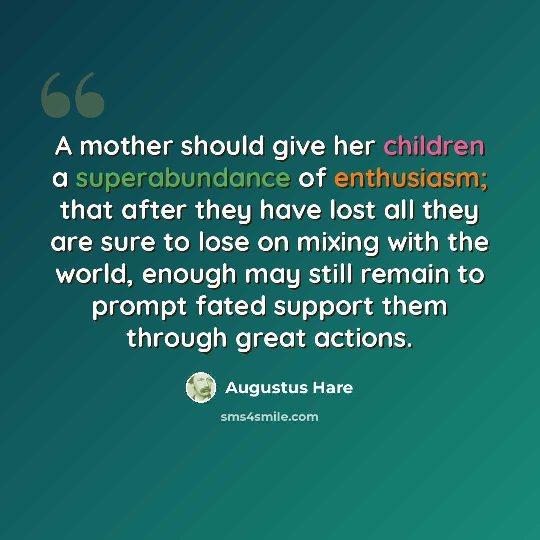 “A mother should give her children a superabundance of enthusiasm; that after they have lost all they are sure to lose on mixing with the world, enough may still remain to prompt fated support them through great actions.” quote by Augustus Hare