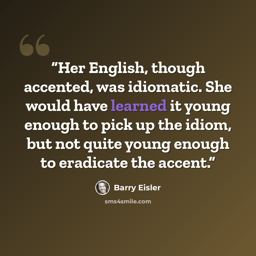 “Her English, though accented, was idiomatic. She would have learned it young enough to pick up the idiom, but not quite young enough to eradicate the accent.” quote by Barry Eisler