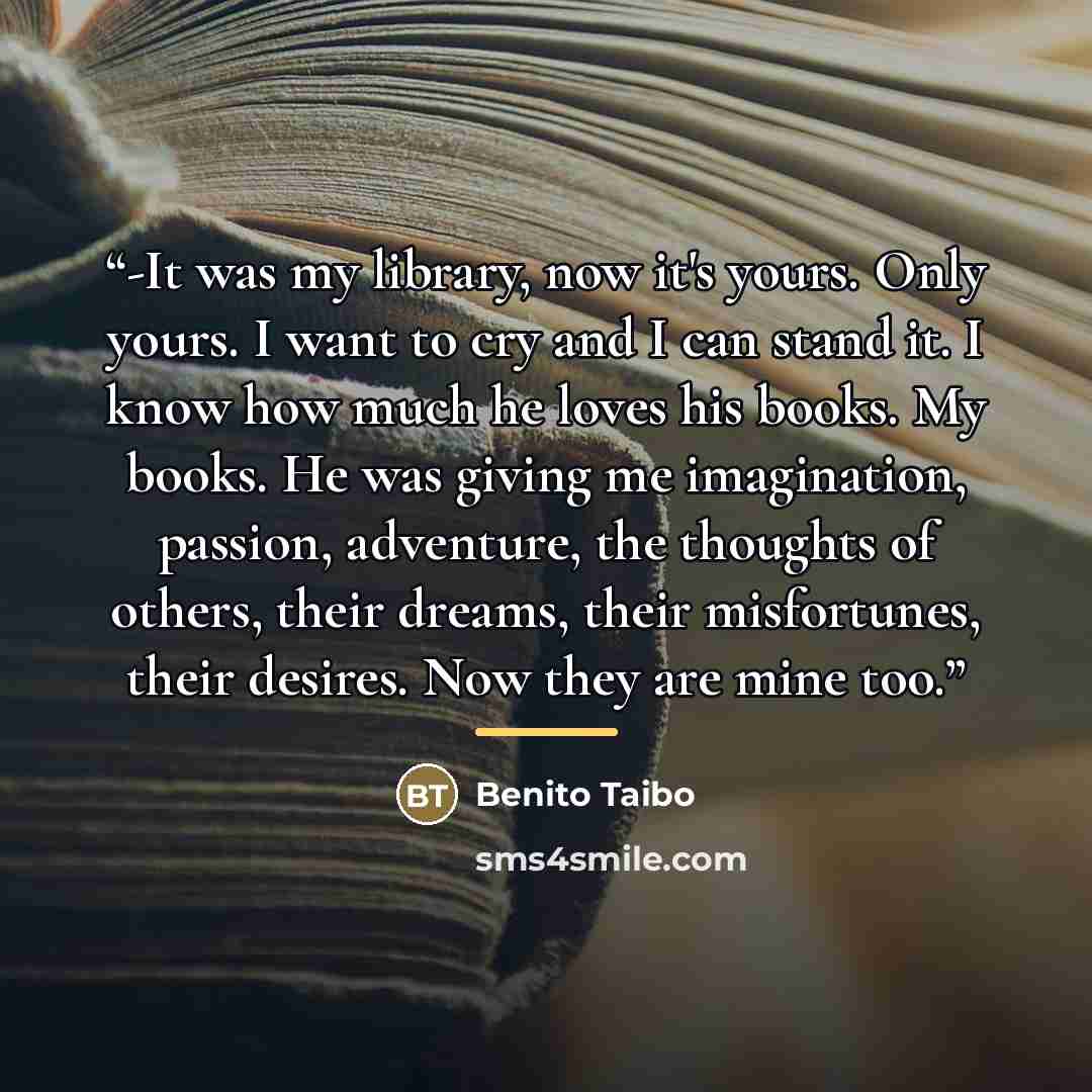 “-It was my library, now it's yours. Only yours. I want to cry and I can stand it. I know how much he loves his books. My books. He was giving me imagination, passion, adventure, the thoughts of others, their dreams, their misfortunes, their desires. Now they are mine too.” quote by Benito Taibo