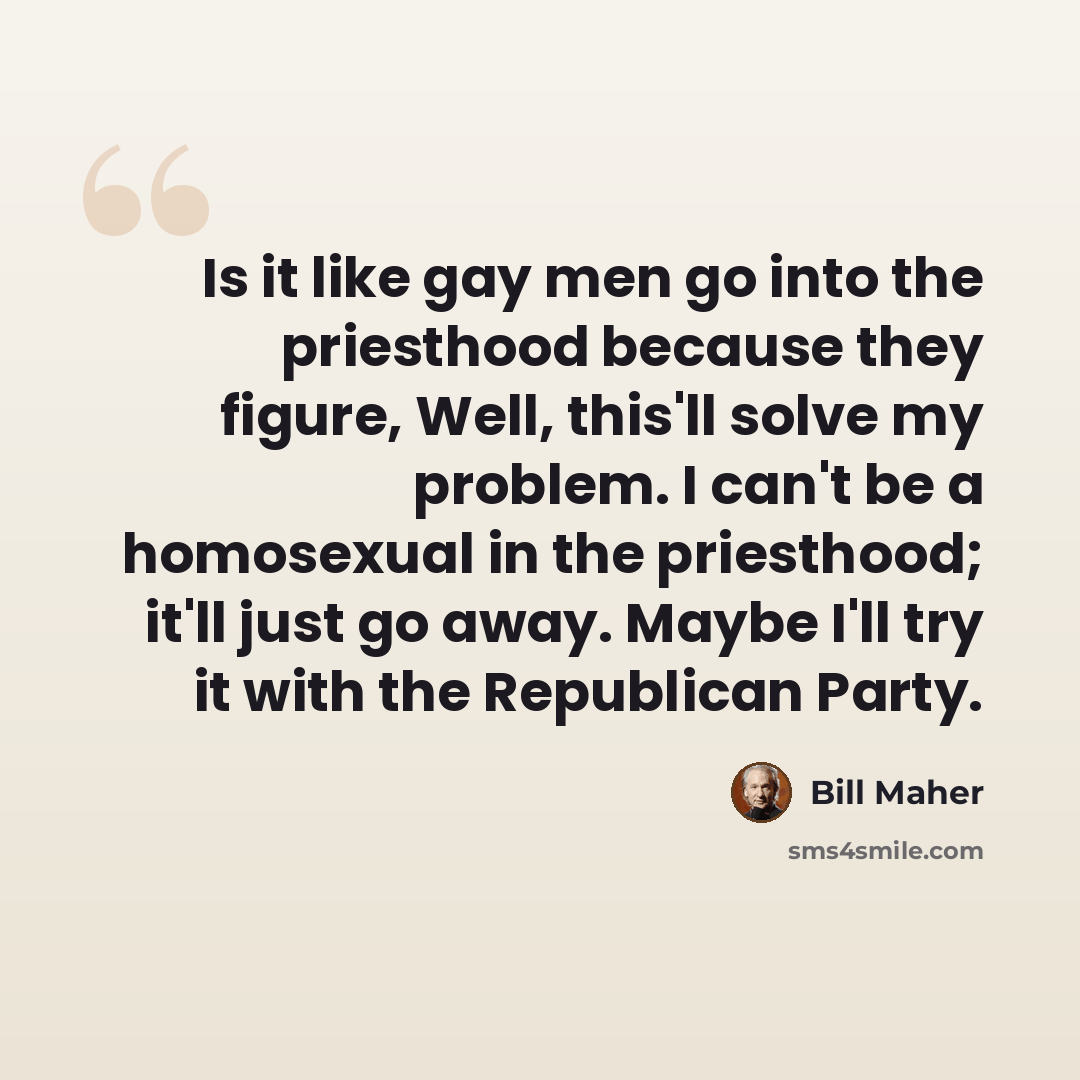 “Is it like gay men go into the priesthood because they figure, Well, this'll solve my problem. I can't be a homosexual in the priesthood; it'll just go away. Maybe I'll try it with the Republican Party.” quote by Bill Maher