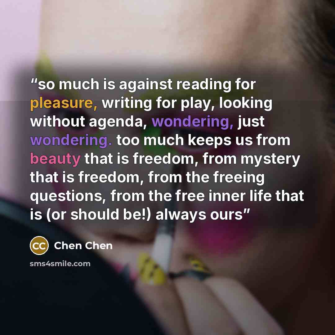 “so much is against reading for pleasure, writing for play, looking without agenda, wondering, just wondering. too much keeps us from beauty that is freedom, from mystery that is freedom, from the freeing questions, from the free inner life that is (or should be!) always ours” quote by Chen Chen