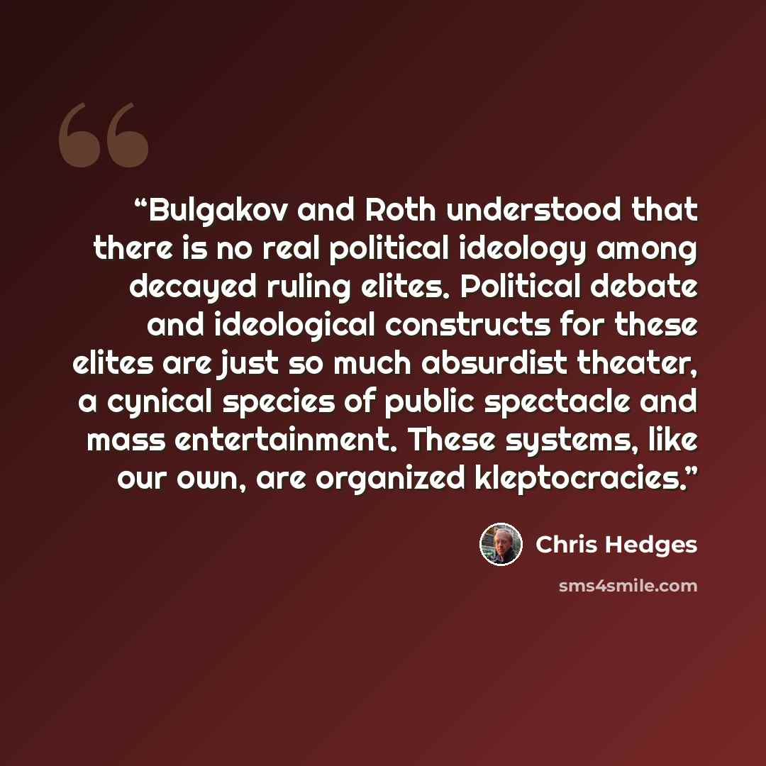 “Bulgakov and Roth understood that there is no real political ideology among decayed ruling elites. Political debate and ideological constructs for these elites are just so much absurdist theater, a cynical species of public spectacle and mass entertainment. These systems, like our own, are…” quote by Chris Hedges