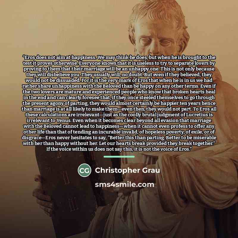 “Eros does not aim at happiness. We may think he does, but when he is brought to the test it proves otherwise. Everyone knows that it is useless to try to separate lovers by proving to them that their marriage will be an unhappy one. This is not only because they will disbelieve you. They usually…” quote by Christopher Grau
