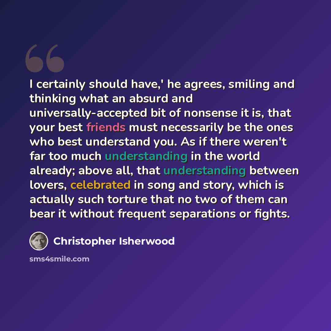 “I certainly should have,' he agrees, smiling and thinking what an absurd and universally-accepted bit of nonsense it is, that your best friends must necessarily be the ones who best understand you. As if there weren't far too much understanding in the world already; above all, that understanding…” quote by Christopher Isherwood