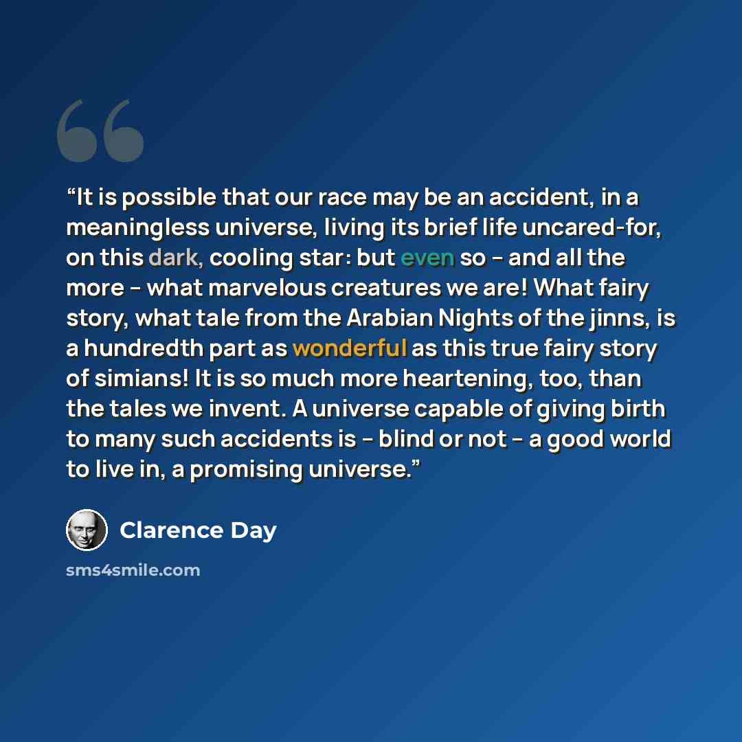 “It is possible that our race may be an accident, in a meaningless universe, living its brief life uncared-for, on this dark, cooling star: but even so -- and all the more -- what marvelous creatures we are! What fairy story, what tale from the Arabian Nights of the jinns, is a hundredth part as…” quote by Clarence Day
