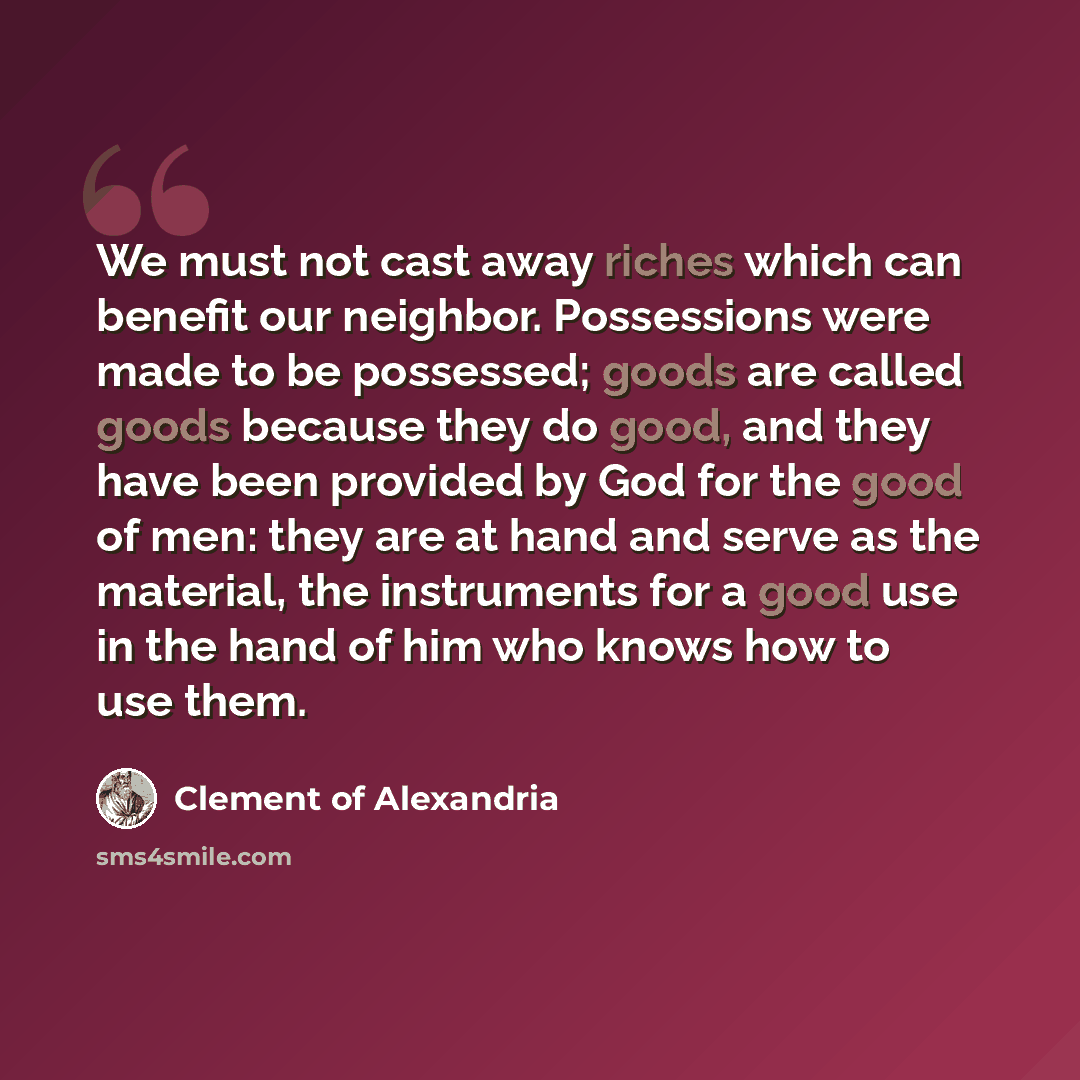 “We must not cast away riches which can benefit our neighbor. Possessions were made to be possessed; goods are called goods because they do good, and they have been provided by God for the good of men: they are at hand and serve as the material, the instruments for a good use in the hand of him who…” quote by Clement of Alexandria