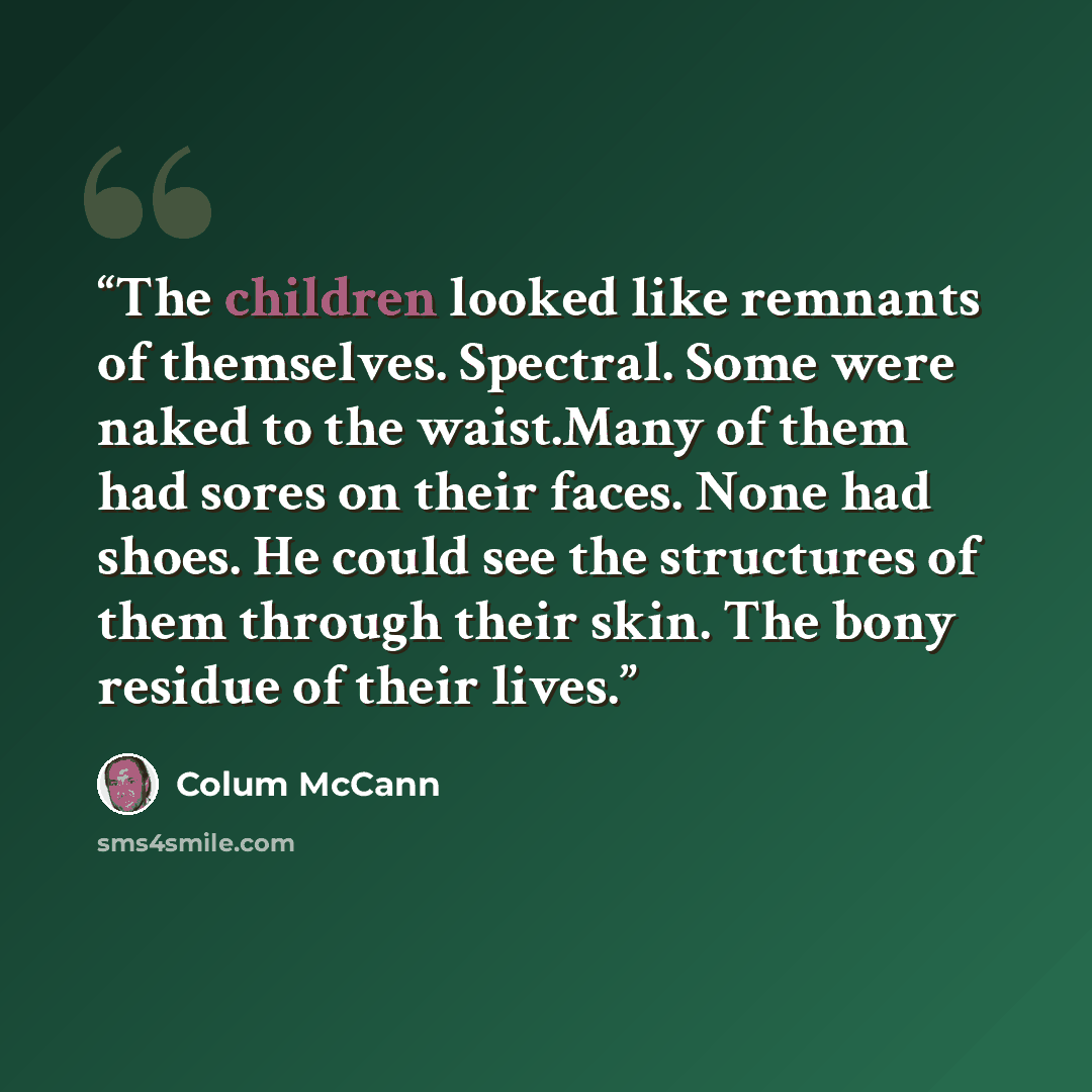 “The children looked like remnants of themselves. Spectral. Some were naked to the waist.Many of them had sores on their faces. None had shoes. He could see the structures of them through their skin. The bony residue of their lives.” quote by Colum McCann