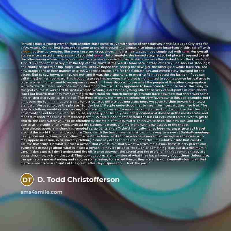 “A while back a young woman from another state came to live with some of her relatives in the Salt Lake City area for a few weeks. On her first Sunday she came to church dressed in a simple, nice blouse and knee-length skirt set off with a light, button-up sweater. She wore hose and dress shoes…” quote by D. Todd Christofferson