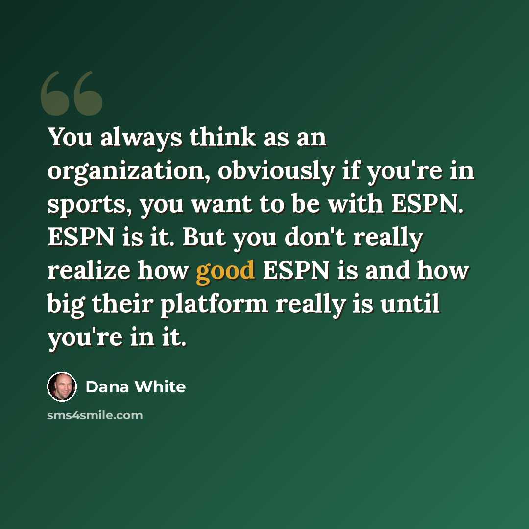 “You always think as an organization, obviously if you're in sports, you want to be with ESPN. ESPN is it. But you don't really realize how good ESPN is and how big their platform really is until you're in it.” quote by Dana White