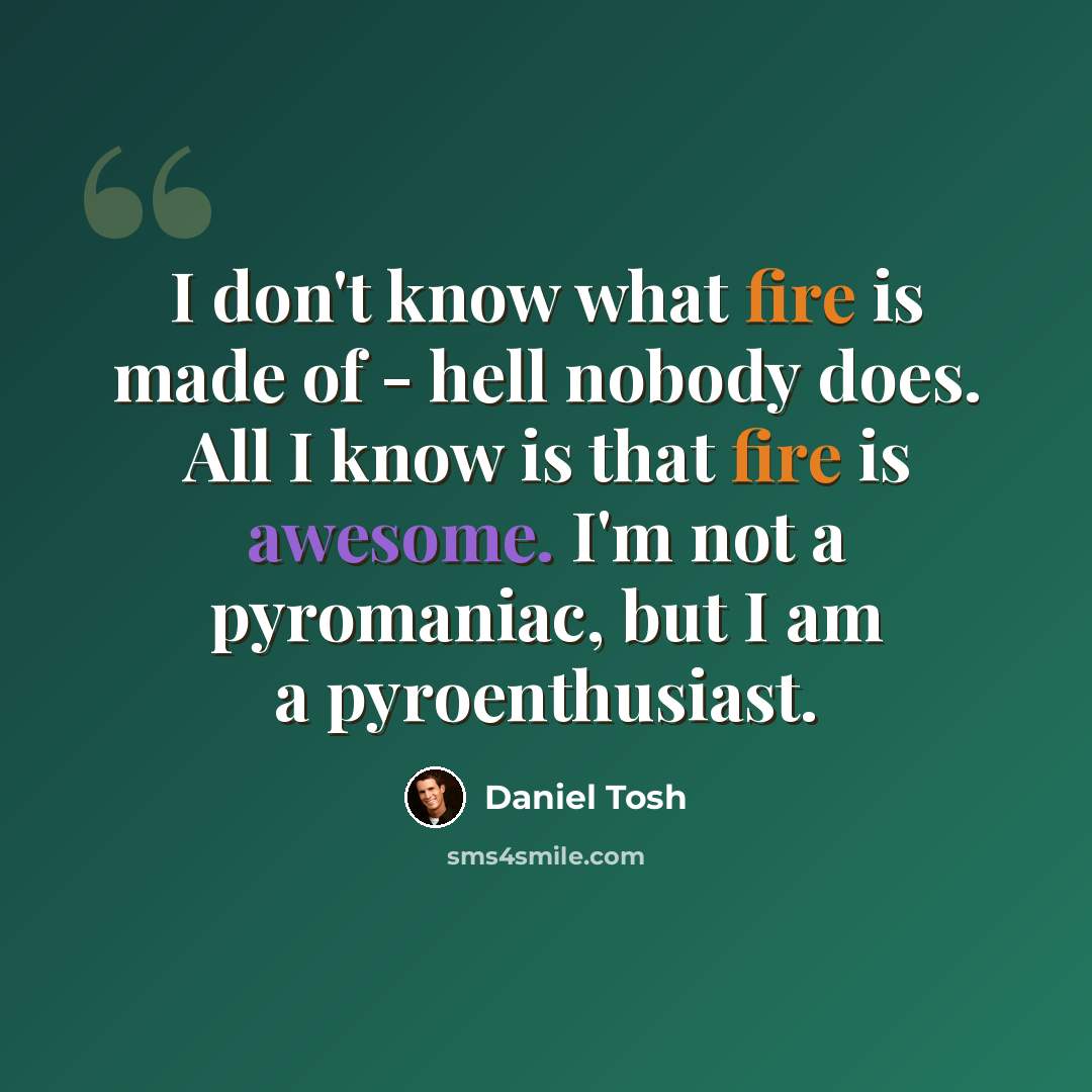 “I don't know what fire is made of - hell nobody does. All I know is that fire is awesome. I'm not a pyromaniac, but I am a pyroenthusiast.” quote by Daniel Tosh