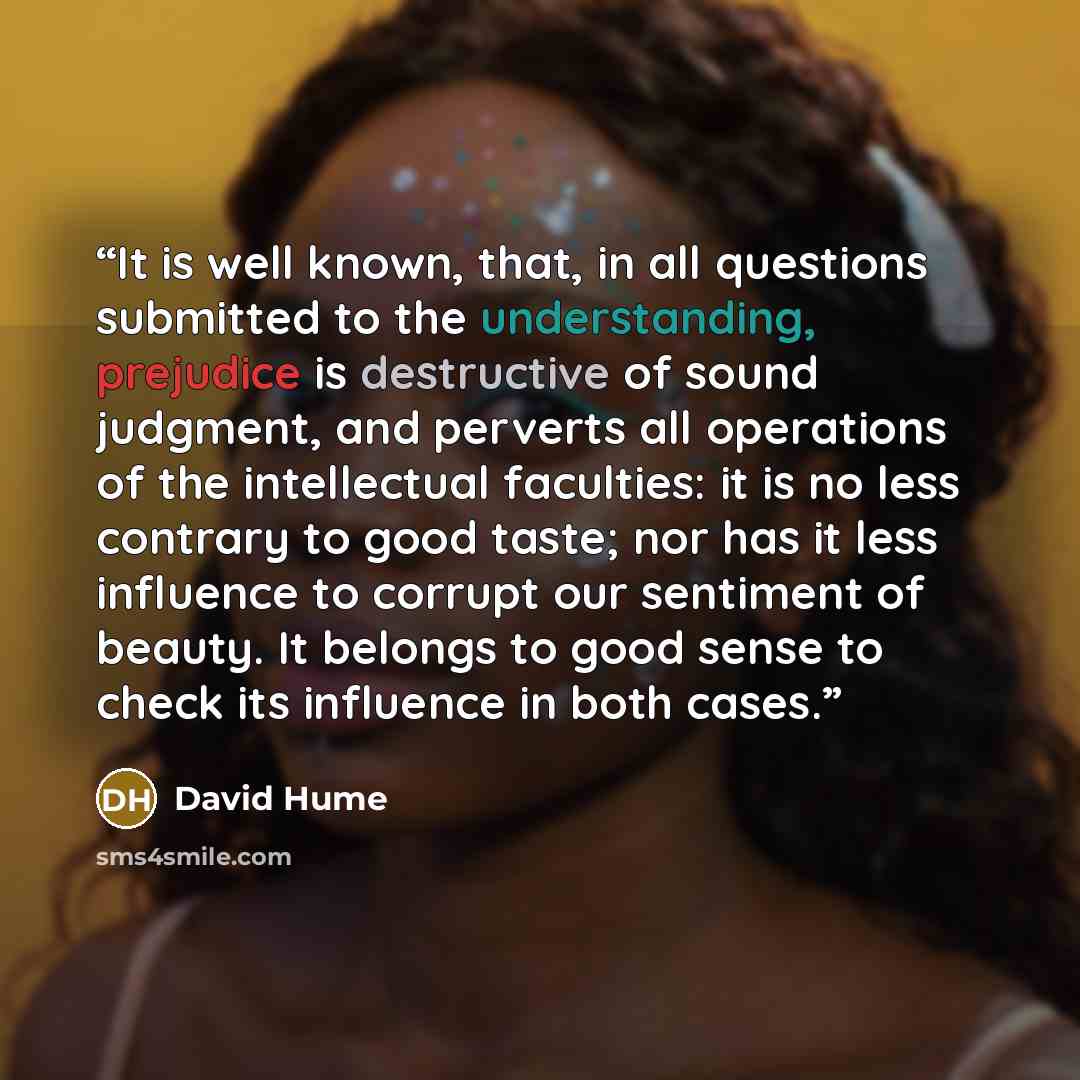 “It is well known, that, in all questions submitted to the understanding, prejudice is destructive of sound judgment, and perverts all operations of the intellectual faculties: it is no less contrary to good taste; nor has it less influence to corrupt our sentiment of beauty. It belongs to good…” quote by David Hume