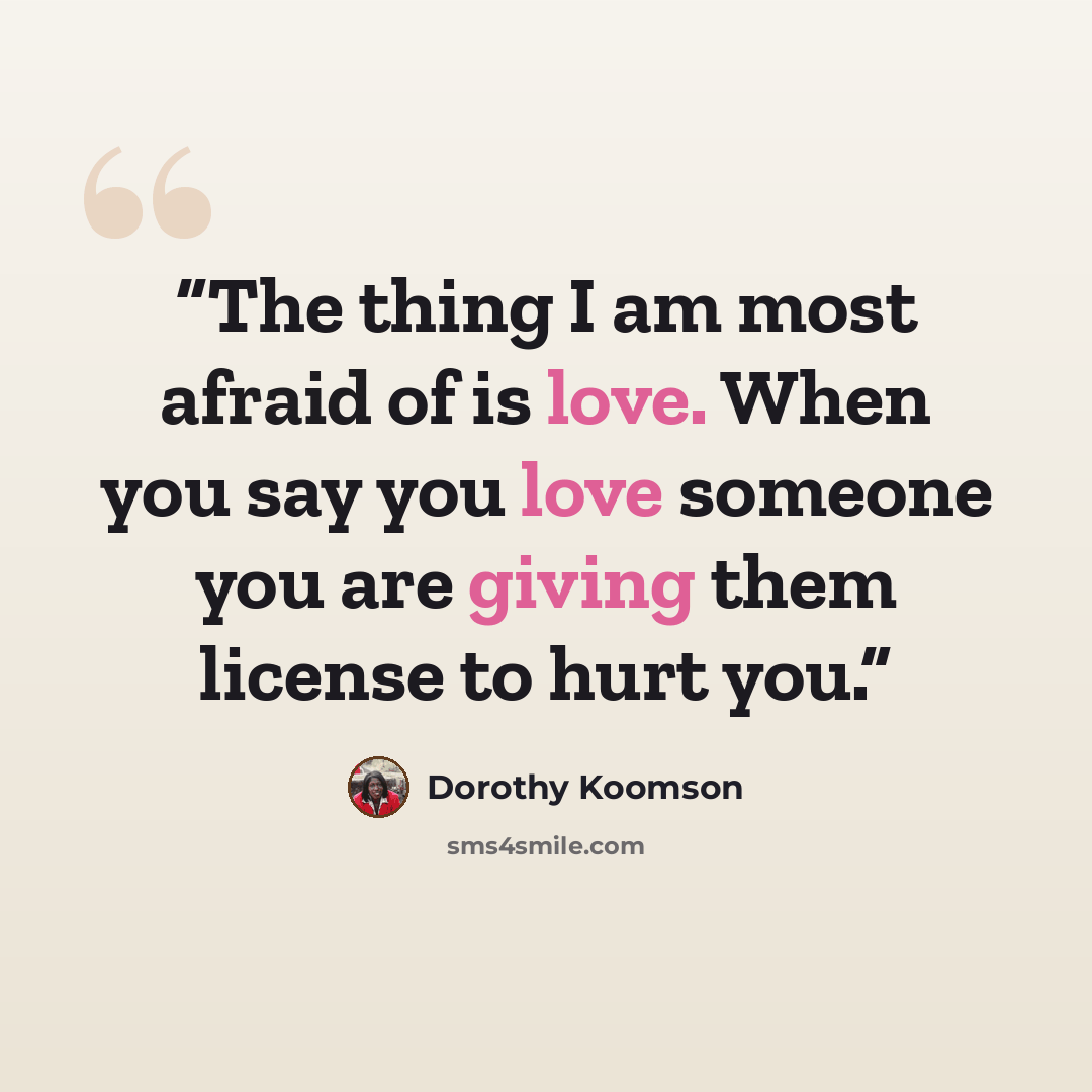“The thing I am most afraid of is love. When you say you love someone you are giving them license to hurt you.” quote by Dorothy Koomson