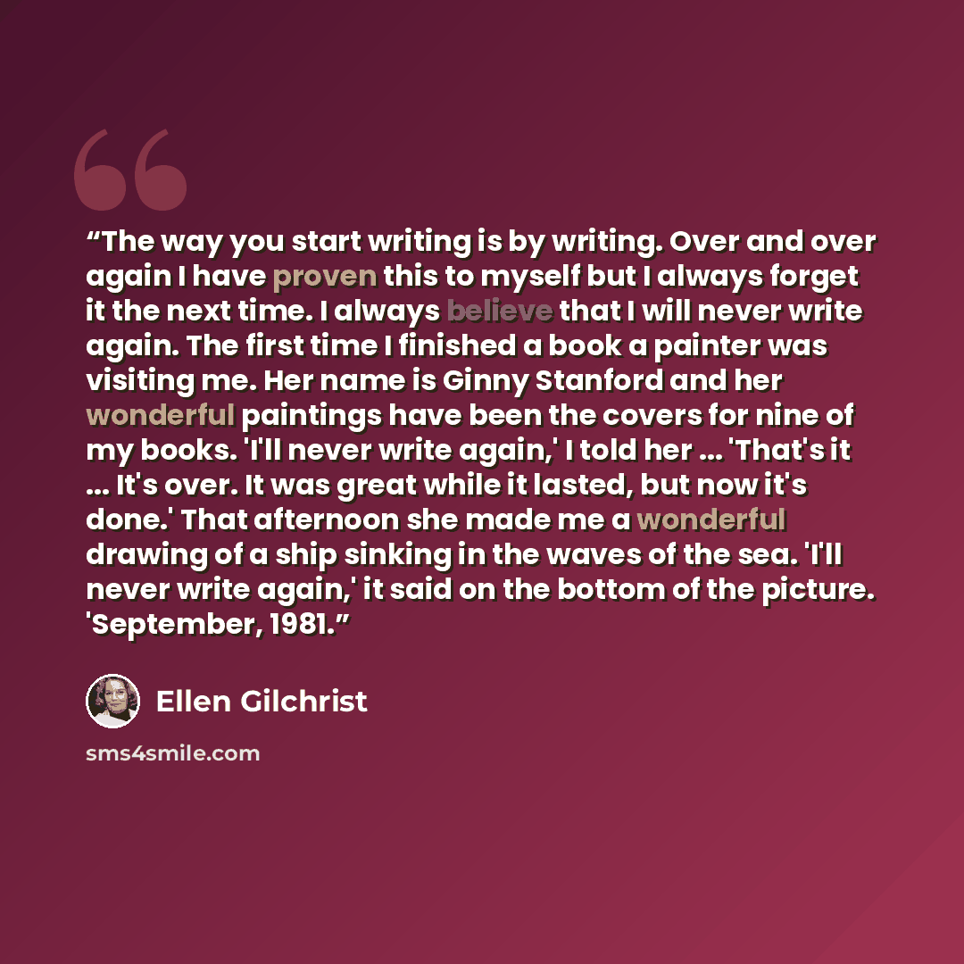 “The way you start writing is by writing. Over and over again I have proven this to myself but I always forget it the next time. I always believe that I will never write again. The first time I finished a book a painter was visiting me. Her name is Ginny Stanford and her wonderful paintings have…” quote by Ellen Gilchrist