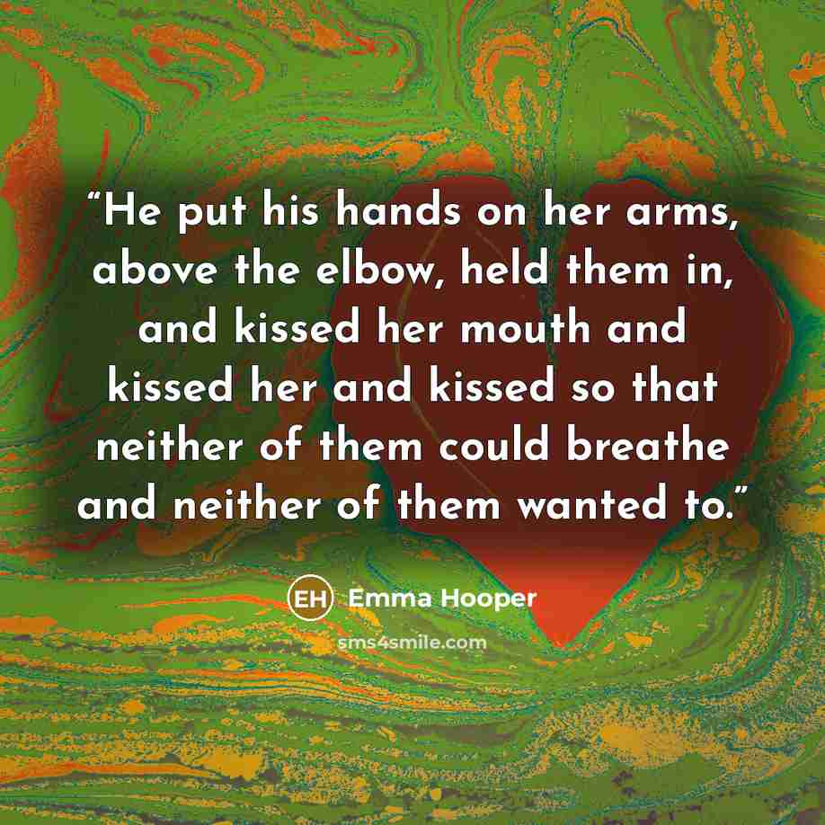 “He put his hands on her arms, above the elbow, held them in, and kissed her mouth and kissed her and kissed so that neither of them could breathe and neither of them wanted to.” quote by Emma Hooper