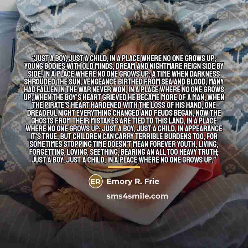 “Just a boy, Just a child, In a place where no one grows up; Young bodies with old minds, Dream and nightmare reign side by side, In a place where no one grows up; A time when darkness shrouded the sun, Vengeance birthed from sea and blood, Many had fallen in the war never won, In a place where no…” quote by Emory R. Frie