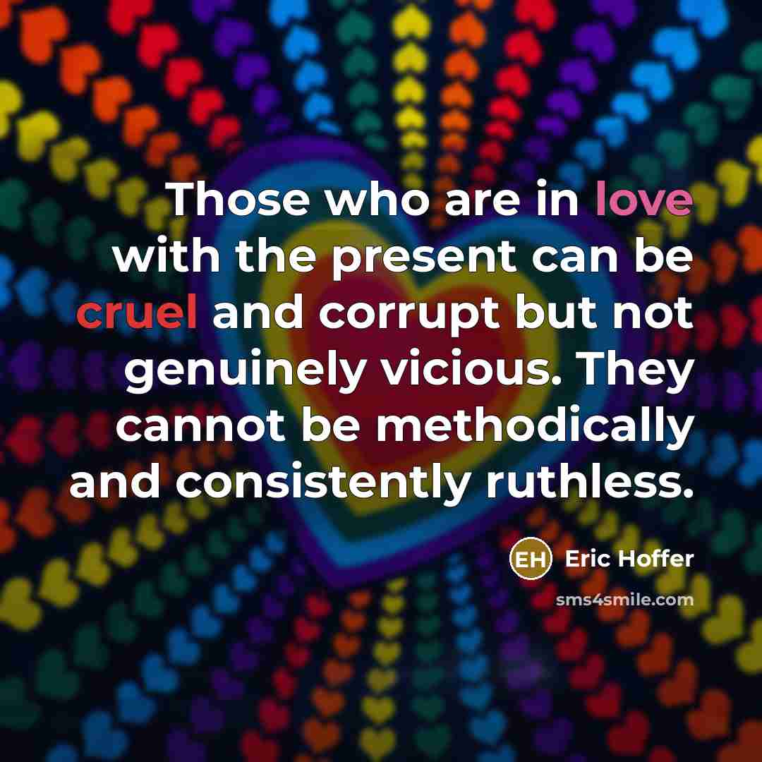 “Those who are in love with the present can be cruel and corrupt but not genuinely vicious. They cannot be methodically and consistently ruthless.” quote by Eric Hoffer