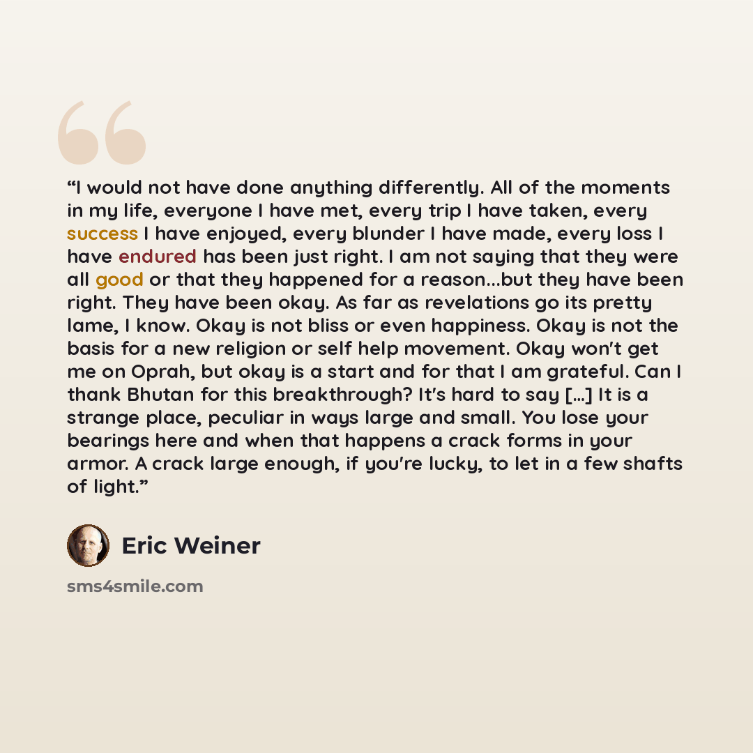 “I would not have done anything differently. All of the moments in my life, everyone I have met, every trip I have taken, every success I have enjoyed, every blunder I have made, every loss I have endured has been just right. I am not saying that they were all good or that they happened for a…” quote by Eric Weiner