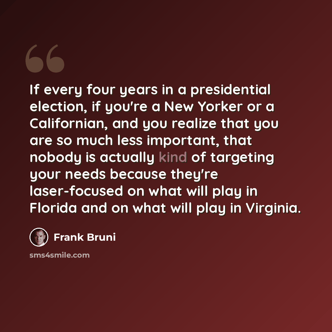 “If every four years in a presidential election, if you're a New Yorker or a Californian, and you realize that you are so much less important, that nobody is actually kind of targeting your needs because they're laser-focused on what will play in Florida and on what will play in Virginia.” quote by Frank Bruni