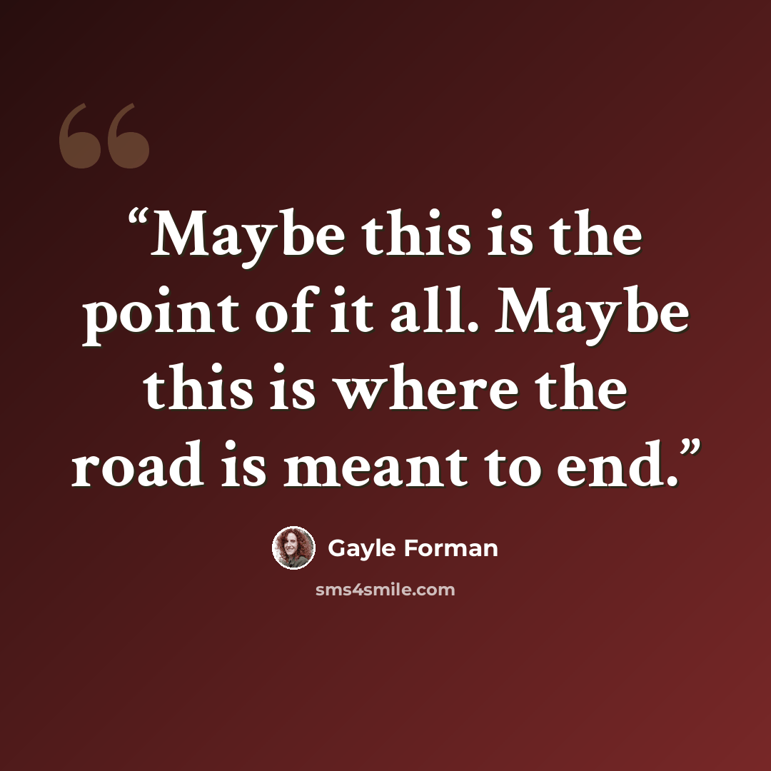 “Maybe this is the point of it all. Maybe this is where the road is meant to end.” quote by Gayle Forman