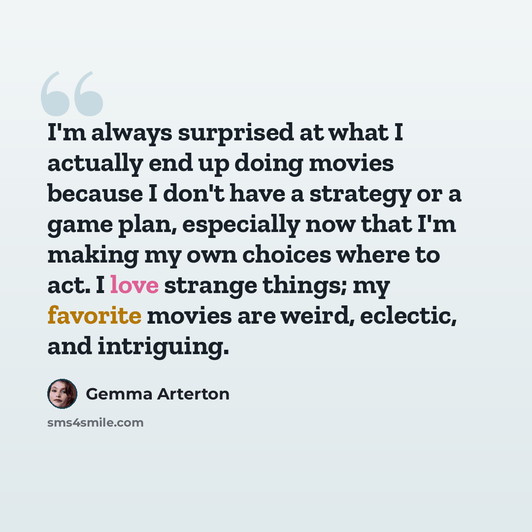 “I'm always surprised at what I actually end up doing movies because I don't have a strategy or a game plan, especially now that I'm making my own choices where to act. I love strange things; my favorite movies are weird, eclectic, and intriguing.” quote by Gemma Arterton
