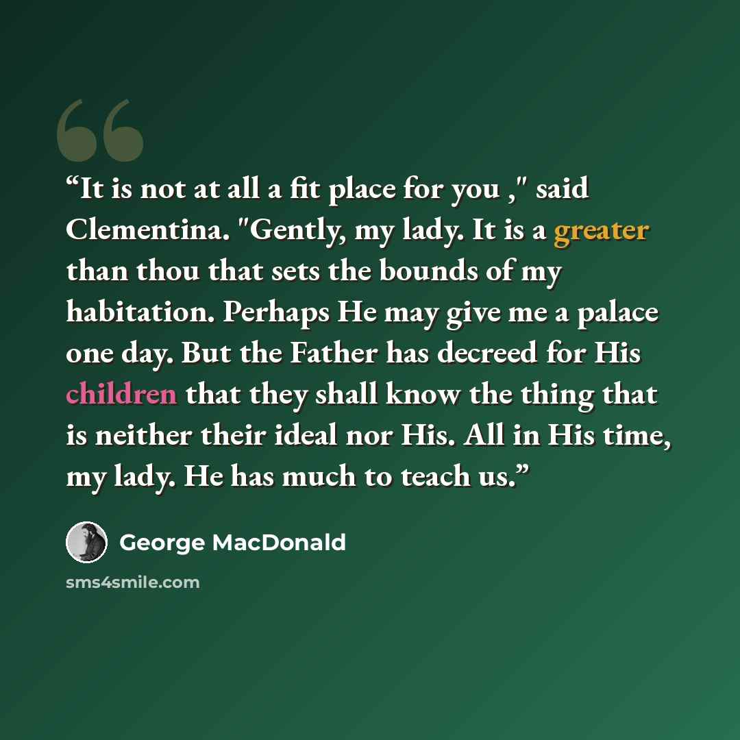 “It is not at all a fit place for you ," said Clementina. "Gently, my lady. It is a greater than thou that sets the bounds of my habitation. Perhaps He may give me a palace one day. But the Father has decreed for His children that they shall know the thing that is neither their ideal nor His. All…” quote by George MacDonald