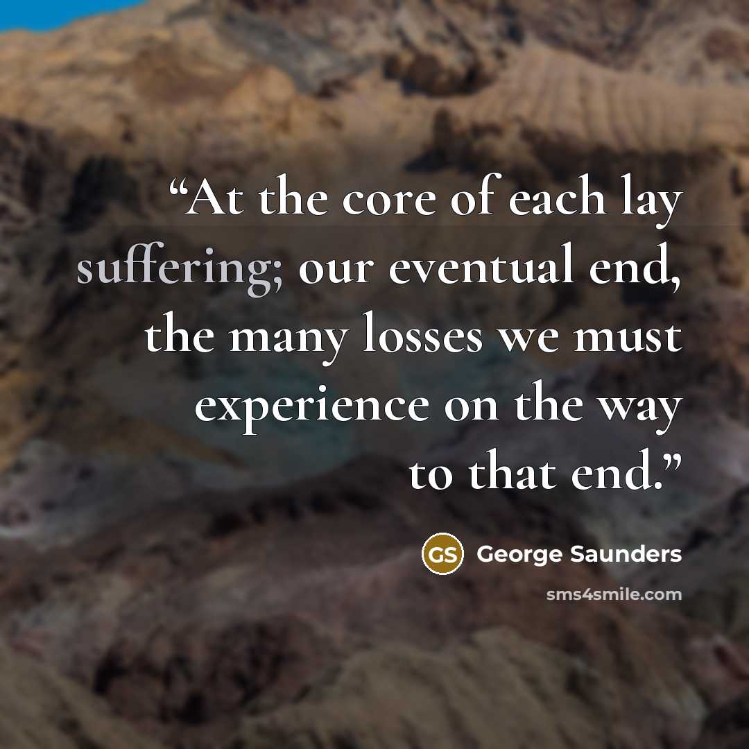 “At the core of each lay suffering; our eventual end, the many losses we must experience on the way to that end.” quote by George Saunders