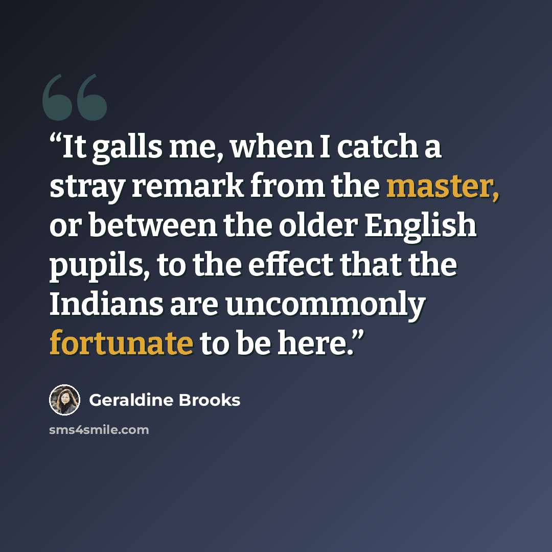 “It galls me, when I catch a stray remark from the master, or between the older English pupils, to the effect that the Indians are uncommonly fortunate to be here.” quote by Geraldine Brooks